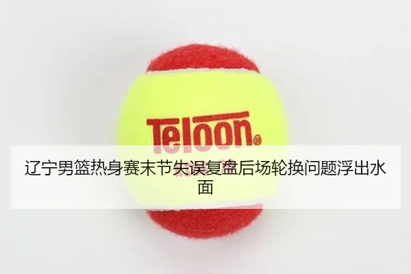 辽宁男篮热身赛末节失误复盘后场轮换问题浮出水面