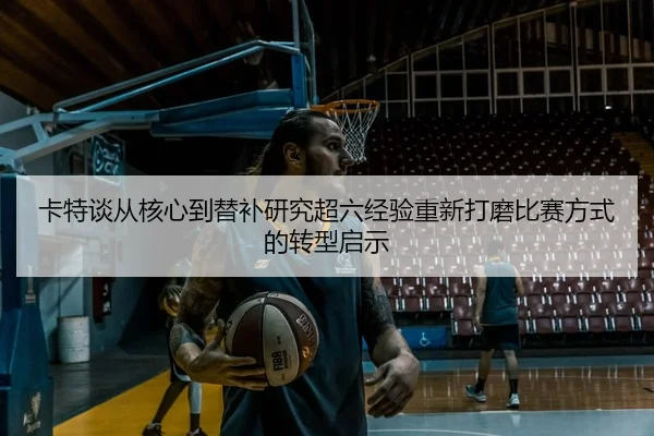 卡特谈从核心到替补研究超六经验重新打磨比赛方式的转型启示
